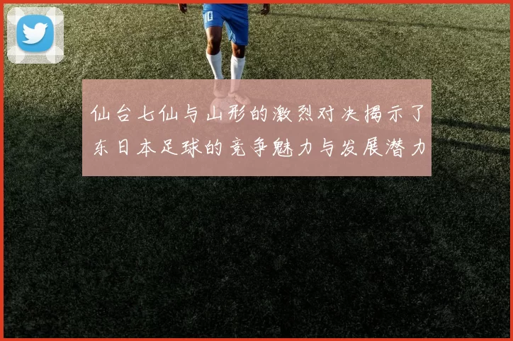 仙台七仙与山形的激烈对决揭示了东日本足球的竞争魅力与发展潜力
