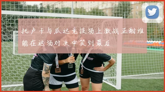 托卢卡与瓜达竞技场上激战正酣谁能在这场对决中笑到最后