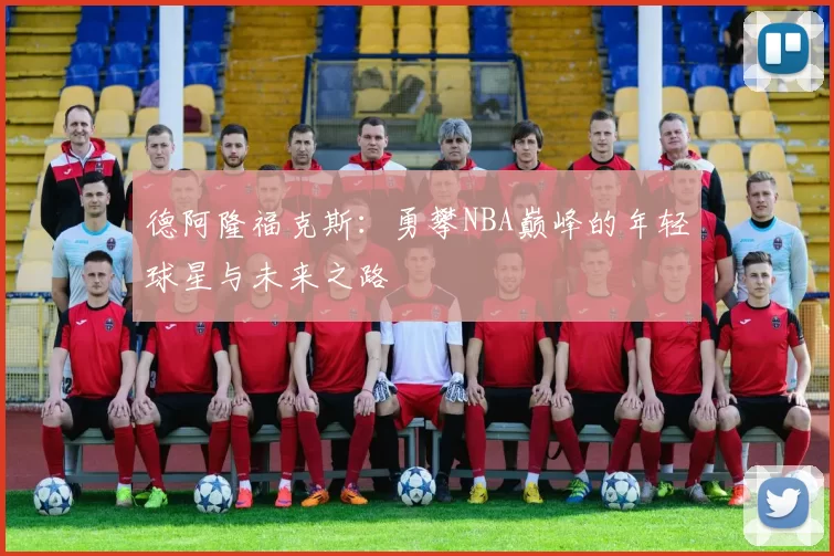 德阿隆福克斯：勇攀NBA巅峰的年轻球星与未来之路