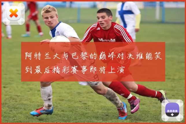 阿特兰大与巴黎的巅峰对决谁能笑到最后精彩赛事即将上演