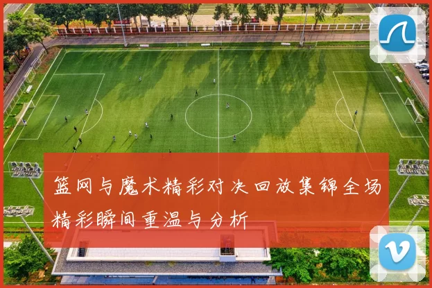 篮网与魔术精彩对决回放集锦全场精彩瞬间重温与分析