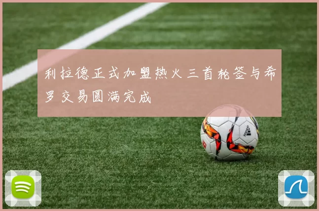 利拉德正式加盟热火三首轮签与希罗交易圆满完成