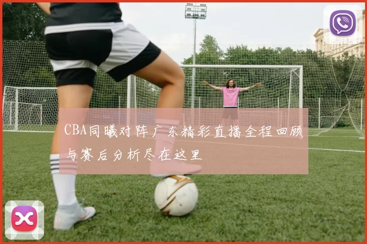 CBA同曦对阵广东精彩直播全程回顾与赛后分析尽在这里
