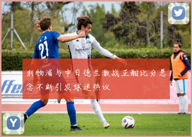 利物浦与中日德兰激战正酣比分悬念不断引发球迷热议