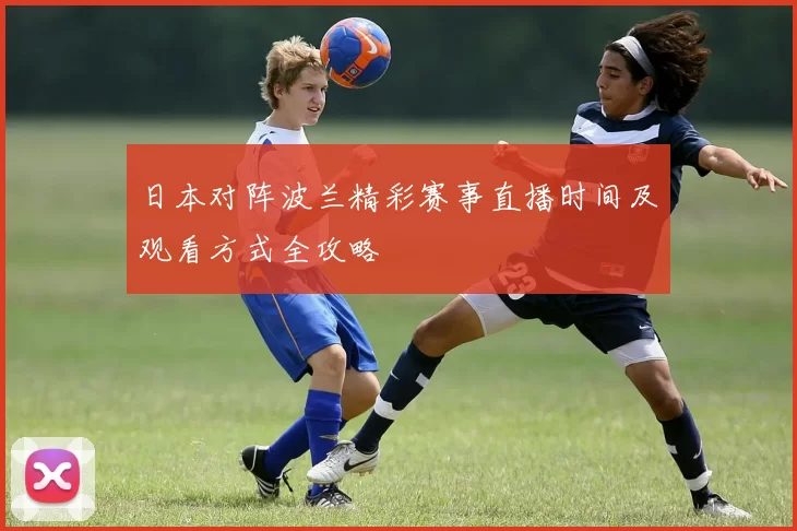 日本对阵波兰精彩赛事直播时间及观看方式全攻略