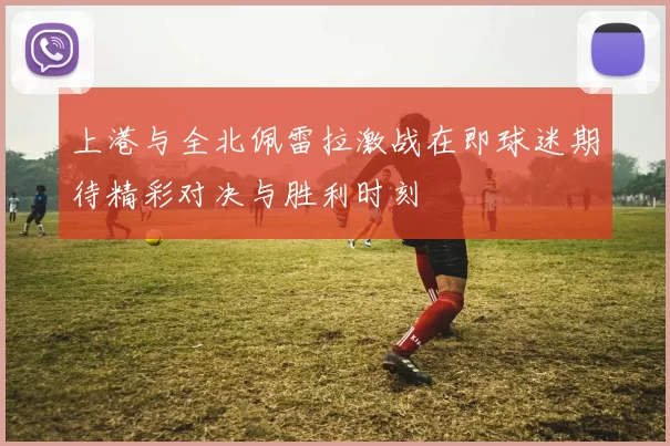 上港与全北佩雷拉激战在即球迷期待精彩对决与胜利时刻