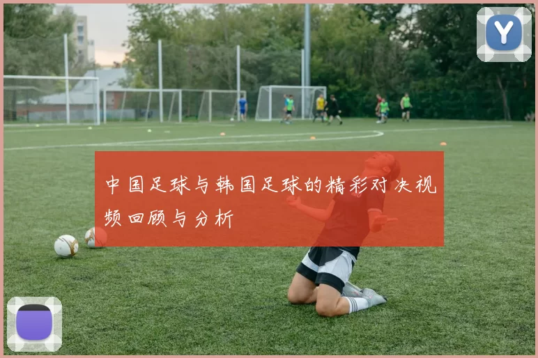 中国足球与韩国足球的精彩对决视频回顾与分析