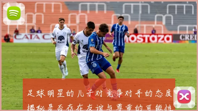足球明星的儿子对竞争对手的态度揭秘是否存在友谊与尊重的可能性