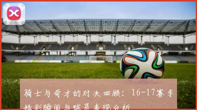 骑士与奇才的对决回顾：16-17赛季精彩瞬间与球员表现分析