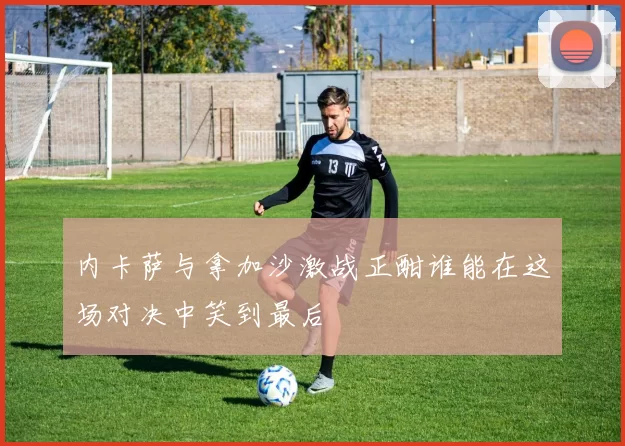 内卡萨与拿加沙激战正酣谁能在这场对决中笑到最后