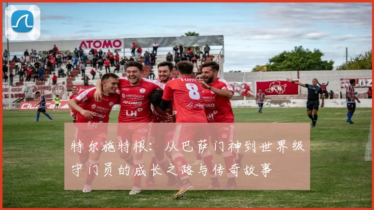 特尔施特根：从巴萨门神到世界级守门员的成长之路与传奇故事